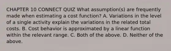 CHAPTER 10 CONNECT QUIZ What​ assumption(s) are frequently made when estimating a cost​ function? A. Variations in the level of a single activity explain the variations in the related total costs. B. Cost behavior is approximated by a linear function within the relevant range. C. Both of the above. D. Neither of the above.