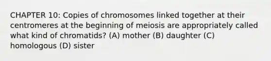 CHAPTER 10: Copies of chromosomes linked together at their centromeres at the beginning of meiosis are appropriately called what kind of chromatids? (A) mother (B) daughter (C) homologous (D) sister