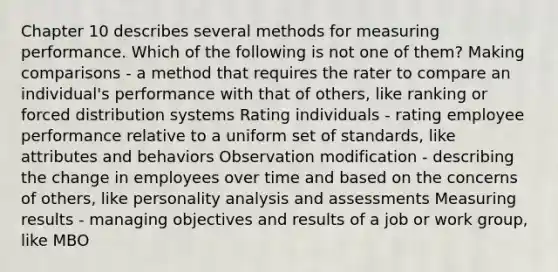 Chapter 10 describes several methods for measuring performance. Which of the following is not one of them? Making comparisons - a method that requires the rater to compare an individual's performance with that of others, like ranking or forced distribution systems Rating individuals - rating employee performance relative to a uniform set of standards, like attributes and behaviors Observation modification - describing the change in employees over time and based on the concerns of others, like personality analysis and assessments Measuring results - managing objectives and results of a job or work group, like MBO