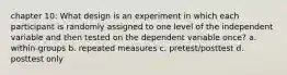 chapter 10: What design is an experiment in which each participant is randomly assigned to one level of the independent variable and then tested on the dependent variable once? a. within-groups b. repeated measures c. pretest/posttest d. posttest only