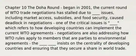 Chapter 10 The Doha Round - began in 2001, the current round of WTO trade negotiations has stalled due to ____ issues, including market access, subsidies, and food security, caused deadlock in negotiations - one of the critical issues is "____" which refers to how developing countries can implement the current WTO agreements - negotiations are also addressing how WTO rules apply to members that are parties to environmental agreements - the ____ ____ insists on the centrality of developing countries and ensuring that they secure a share in world trade.