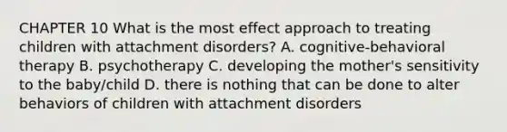 CHAPTER 10 What is the most effect approach to treating children with attachment disorders? A. cognitive-behavioral therapy B. psychotherapy C. developing the mother's sensitivity to the baby/child D. there is nothing that can be done to alter behaviors of children with attachment disorders