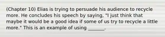 (Chapter 10) Elias is trying to persuade his audience to recycle more. He concludes his speech by saying, "I just think that maybe it would be a good idea if some of us try to recycle a little more." This is an example of using _______.