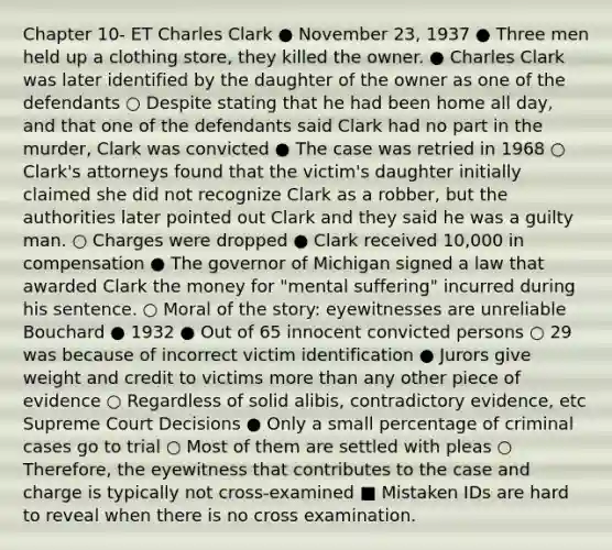 Chapter 10- ET Charles Clark ● November 23, 1937 ● Three men held up a clothing store, they killed the owner. ● Charles Clark was later identified by the daughter of the owner as one of the defendants ○ Despite stating that he had been home all day, and that one of the defendants said Clark had no part in the murder, Clark was convicted ● The case was retried in 1968 ○ Clark's attorneys found that the victim's daughter initially claimed she did not recognize Clark as a robber, but the authorities later pointed out Clark and they said he was a guilty man. ○ Charges were dropped ● Clark received 10,000 in compensation ● The governor of Michigan signed a law that awarded Clark the money for "mental suffering" incurred during his sentence. ○ Moral of the story: eyewitnesses are unreliable Bouchard ● 1932 ● Out of 65 innocent convicted persons ○ 29 was because of incorrect victim identification ● Jurors give weight and credit to victims more than any other piece of evidence ○ Regardless of solid alibis, contradictory evidence, etc Supreme Court Decisions ● Only a small percentage of criminal cases go to trial ○ Most of them are settled with pleas ○ Therefore, the eyewitness that contributes to the case and charge is typically not cross-examined ■ Mistaken IDs are hard to reveal when there is no cross examination.