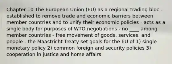 Chapter 10 The European Union (EU) as a regional trading bloc - established to remove trade and economic barriers between member countries and to unify their economic policies - acts as a single body for purposes of WTO negotiations - no ____ among member countries - free movement of goods, services, and people - the Maastricht Treaty set goals for the EU of 1) single monetary policy 2) common foreign and security policies 3) cooperation in justice and home affairs