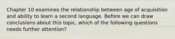 Chapter 10 examines the relationship between age of acquisition and ability to learn a second language. Before we can draw conclusions about this topic, which of the following questions needs further attention?