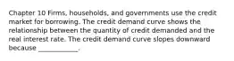 Chapter 10 Firms, households, and governments use the credit market for borrowing. The credit demand curve shows the relationship between the quantity of credit demanded and the real interest rate. The credit demand curve slopes downward because​ ____________.