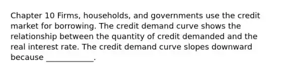 Chapter 10 Firms, households, and governments use the credit market for borrowing. The credit demand curve shows the relationship between the quantity of credit demanded and the real interest rate. The credit demand curve slopes downward because​ ____________.