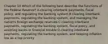 Chapter 10 Which of the following best describe the functions of the Federal Reserve​? A.clearing interbank​ payments, fiscal​ policy, and regulating the banking system B.clearing interbank​ payments, regulating the banking​ system, and managing the​ nation's foreign exchange reserves C.clearing interbank​ payments, regulating the banking​ system, fiscal​ policy, and assisting banks in financial trouble D.clearing interbank​ payments, regulating the banking​ system, and keeping inflation low as a top priority