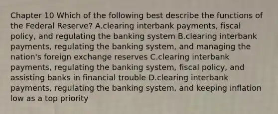 Chapter 10 Which of the following best describe the functions of the Federal Reserve​? A.clearing interbank​ payments, fiscal​ policy, and regulating the banking system B.clearing interbank​ payments, regulating the banking​ system, and managing the​ nation's foreign exchange reserves C.clearing interbank​ payments, regulating the banking​ system, fiscal​ policy, and assisting banks in financial trouble D.clearing interbank​ payments, regulating the banking​ system, and keeping inflation low as a top priority