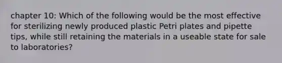 chapter 10: Which of the following would be the most effective for sterilizing newly produced plastic Petri plates and pipette tips, while still retaining the materials in a useable state for sale to laboratories?