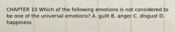 CHAPTER 10 Which of the following emotions is not considered to be one of the universal emotions? A. guilt B. anger C. disgust D. happiness