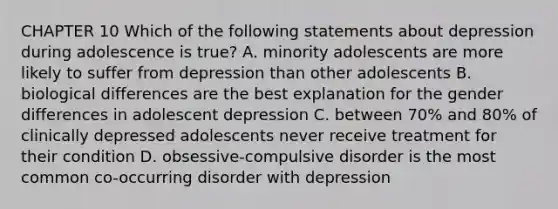 CHAPTER 10 Which of the following statements about depression during adolescence is true? A. minority adolescents are more likely to suffer from depression than other adolescents B. biological differences are the best explanation for the gender differences in adolescent depression C. between 70% and 80% of clinically depressed adolescents never receive treatment for their condition D. obsessive-compulsive disorder is the most common co-occurring disorder with depression