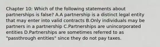 Chapter 10: Which of the following statements about partnerships is false? A.A partnership is a distinct legal entity that may enter into valid contracts B.Only individuals may be partners in a partnership C.Partnerships are unincorporated entities D.Partnerships are sometimes referred to as "passthrough entities" since they do not pay taxes.