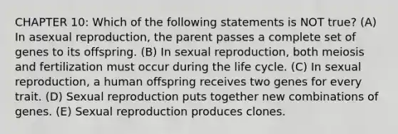 CHAPTER 10: Which of the following statements is NOT true? (A) In asexual reproduction, the parent passes a complete set of genes to its offspring. (B) In sexual reproduction, both meiosis and fertilization must occur during the life cycle. (C) In sexual reproduction, a human offspring receives two genes for every trait. (D) Sexual reproduction puts together new combinations of genes. (E) Sexual reproduction produces clones.