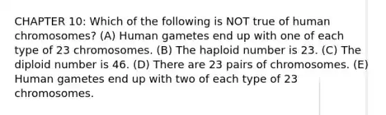 CHAPTER 10: Which of the following is NOT true of human chromosomes? (A) Human gametes end up with one of each type of 23 chromosomes. (B) The haploid number is 23. (C) The diploid number is 46. (D) There are 23 pairs of chromosomes. (E) Human gametes end up with two of each type of 23 chromosomes.