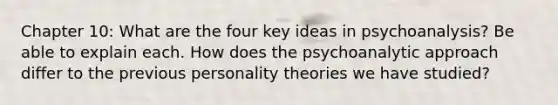 Chapter 10: What are the four key ideas in psychoanalysis? Be able to explain each. How does the psychoanalytic approach differ to the previous personality theories we have studied?