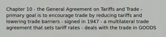 Chapter 10 - the General Agreement on Tariffs and Trade - primary goal is to encourage trade by reducing tariffs and lowering trade barriers - signed in 1947 - a multilateral trade agreement that sets tariff rates - deals with the trade in GOODS