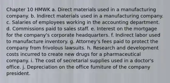 Chapter 10 HMWK a. Direct materials used in a manufacturing company. b. Indirect materials used in a manufacturing company. c. Salaries of employees working in the accounting department. d. Commissions paid to sales staff. e. Interest on the mortgage for the company's corporate headquarters. f. Indirect labor used to manufacture inventory. g. Attorney's fees paid to protect the company from frivolous lawsuits. h. Research and development costs incurred to create new drugs for a pharmaceutical company. i. The cost of secretarial supplies used in a doctor's office. j. Depreciation on the office furniture of the company president.