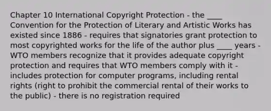 Chapter 10 International Copyright Protection - the ____ Convention for the Protection of Literary and Artistic Works has existed since 1886 - requires that signatories grant protection to most copyrighted works for the life of the author plus ____ years - WTO members recognize that it provides adequate copyright protection and requires that WTO members comply with it - includes protection for computer programs, including rental rights (right to prohibit the commercial rental of their works to the public) - there is no registration required