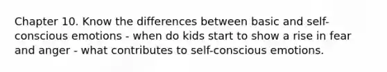 Chapter 10. Know the differences between basic and self-conscious emotions - when do kids start to show a rise in fear and anger - what contributes to self-conscious emotions.