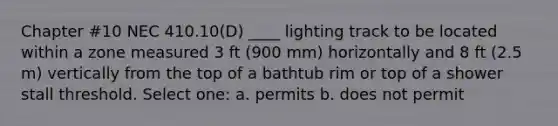 Chapter #10 NEC 410.10(D) ____ lighting track to be located within a zone measured 3 ft (900 mm) horizontally and 8 ft (2.5 m) vertically from the top of a bathtub rim or top of a shower stall threshold. Select one: a. permits b. does not permit