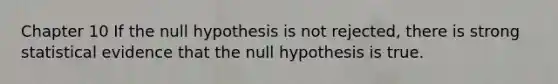 Chapter 10 If the null hypothesis is not rejected, there is strong statistical evidence that the null hypothesis is true.