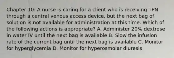 Chapter 10: A nurse is caring for a client who is receiving TPN through a central venous access device, but the next bag of solution is not available for administration at this time. Which of the following actions is appropriate? A. Administer 20% dextrose in water IV until the next bag is available B. Slow the infusion rate of the current bag until the next bag is available C. Monitor for hyperglycemia D. Monitor for hyperosmolar diuresis