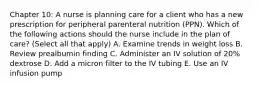 Chapter 10: A nurse is planning care for a client who has a new prescription for peripheral parenteral nutrition (PPN). Which of the following actions should the nurse include in the plan of care? (Select all that apply) A. Examine trends in weight loss B. Review prealbumin finding C. Administer an IV solution of 20% dextrose D. Add a micron filter to the IV tubing E. Use an IV infusion pump