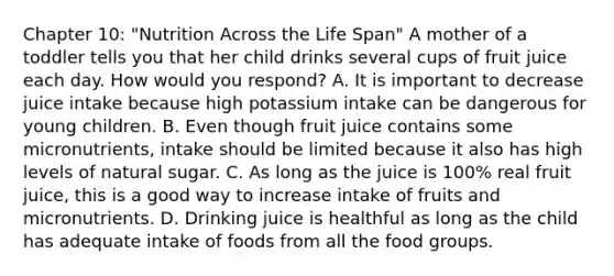 Chapter 10: "Nutrition Across the Life Span" A mother of a toddler tells you that her child drinks several cups of fruit juice each day. How would you respond? A. It is important to decrease juice intake because high potassium intake can be dangerous for young children. B. Even though fruit juice contains some micronutrients, intake should be limited because it also has high levels of natural sugar. C. As long as the juice is 100% real fruit juice, this is a good way to increase intake of fruits and micronutrients. D. Drinking juice is healthful as long as the child has adequate intake of foods from all the food groups.