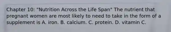 Chapter 10: "Nutrition Across the Life Span" The nutrient that pregnant women are most likely to need to take in the form of a supplement is A. iron. B. calcium. C. protein. D. vitamin C.