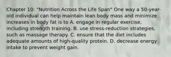 Chapter 10: "Nutrition Across the Life Span" One way a 50-year-old individual can help maintain lean body mass and minimize increases in body fat is to A. engage in regular exercise, including strength training. B. use stress-reduction strategies, such as massage therapy. C. ensure that the diet includes adequate amounts of high-quality protein. D. decrease energy intake to prevent weight gain.