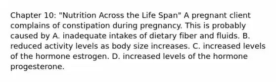 Chapter 10: "Nutrition Across the Life Span" A pregnant client complains of constipation during pregnancy. This is probably caused by A. inadequate intakes of dietary fiber and fluids. B. reduced activity levels as body size increases. C. increased levels of the hormone estrogen. D. increased levels of the hormone progesterone.