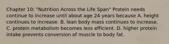 Chapter 10: "Nutrition Across the Life Span" Protein needs continue to increase until about age 24 years because A. height continues to increase. B. lean body mass continues to increase. C. protein metabolism becomes less efficient. D. higher protein intake prevents conversion of muscle to body fat.