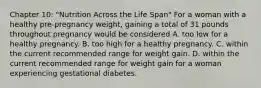 Chapter 10: "Nutrition Across the Life Span" For a woman with a healthy pre-pregnancy weight, gaining a total of 31 pounds throughout pregnancy would be considered A. too low for a healthy pregnancy. B. too high for a healthy pregnancy. C. within the current recommended range for weight gain. D. within the current recommended range for weight gain for a woman experiencing gestational diabetes.