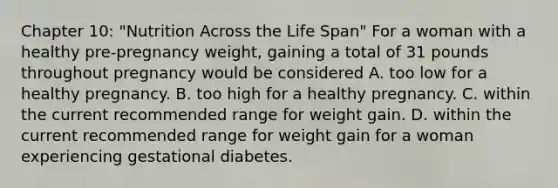 Chapter 10: "Nutrition Across the Life Span" For a woman with a healthy pre-pregnancy weight, gaining a total of 31 pounds throughout pregnancy would be considered A. too low for a healthy pregnancy. B. too high for a healthy pregnancy. C. within the current recommended range for weight gain. D. within the current recommended range for weight gain for a woman experiencing gestational diabetes.