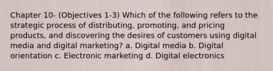 Chapter 10- (Objectives 1-3) Which of the following refers to the strategic process of distributing, promoting, and pricing products, and discovering the desires of customers using digital media and digital marketing? a. Digital media b. Digital orientation c. Electronic marketing d. Digital electronics