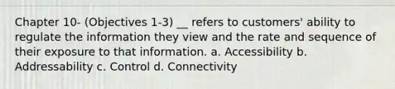 Chapter 10- (Objectives 1-3) __ refers to customers' ability to regulate the information they view and the rate and sequence of their exposure to that information. a. Accessibility b. Addressability c. Control d. Connectivity