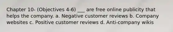 Chapter 10- (Objectives 4-6) ___ are free online publicity that helps the company. a. Negative customer reviews b. Company websites c. Positive customer reviews d. Anti-company wikis