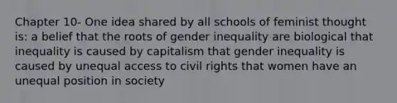 Chapter 10- One idea shared by all schools of feminist thought is: a belief that the roots of gender inequality are biological that inequality is caused by capitalism that gender inequality is caused by unequal access to civil rights that women have an unequal position in society