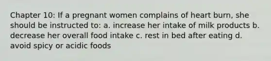 Chapter 10: If a pregnant women complains of heart burn, she should be instructed to: a. increase her intake of milk products b. decrease her overall food intake c. rest in bed after eating d. avoid spicy or acidic foods