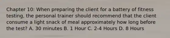 Chapter 10: When preparing the client for a battery of fitness testing, the personal trainer should recommend that the client consume a light snack of meal approximately how long before the test? A. 30 minutes B. 1 Hour C. 2-4 Hours D. 8 Hours