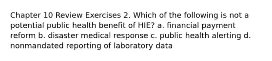 Chapter 10 Review Exercises 2. Which of the following is not a potential public health benefit of HIE? a. financial payment reform b. disaster medical response c. public health alerting d. nonmandated reporting of laboratory data