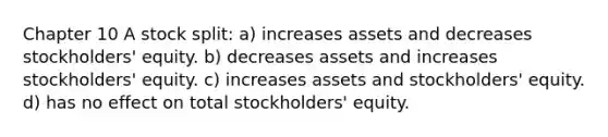 Chapter 10 A stock split: a) increases assets and decreases stockholders' equity. b) decreases assets and increases stockholders' equity. c) increases assets and stockholders' equity. d) has no effect on total stockholders' equity.