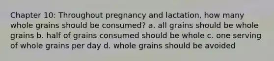 Chapter 10: Throughout pregnancy and lactation, how many whole grains should be consumed? a. all grains should be whole grains b. half of grains consumed should be whole c. one serving of whole grains per day d. whole grains should be avoided