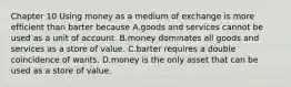 Chapter 10 Using money as a medium of exchange is more efficient than barter because A.goods and services cannot be used as a unit of account. B.money dominates all goods and services as a store of value. C.barter requires a double coincidence of wants. D.money is the only asset that can be used as a store of value.