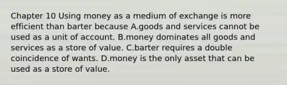 Chapter 10 Using money as a medium of exchange is more efficient than barter because A.goods and services cannot be used as a unit of account. B.money dominates all goods and services as a store of value. C.barter requires a double coincidence of wants. D.money is the only asset that can be used as a store of value.