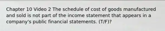 Chapter 10 Video 2 The schedule of cost of goods manufactured and sold is not part of the income statement that appears in a company's public financial statements. (T/F)?