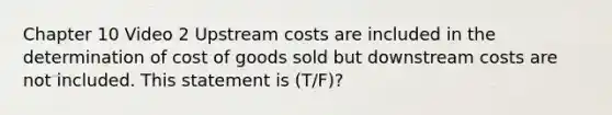 Chapter 10 Video 2 Upstream costs are included in the determination of cost of goods sold but downstream costs are not included. This statement is (T/F)?