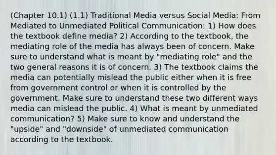 (Chapter 10.1) (1.1) Traditional Media versus Social Media: From Mediated to Unmediated Political Communication: 1) How does the textbook define media? 2) According to the textbook, the mediating role of the media has always been of concern. Make sure to understand what is meant by "mediating role" and the two general reasons it is of concern. 3) The textbook claims the media can potentially mislead the public either when it is free from government control or when it is controlled by the government. Make sure to understand these two different ways media can mislead the public. 4) What is meant by unmediated communication? 5) Make sure to know and understand the "upside" and "downside" of unmediated communication according to the textbook.